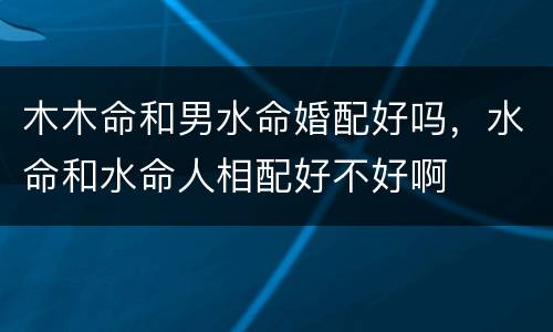 木木命和男水命婚配好吗，水命和水命人相配好不好啊