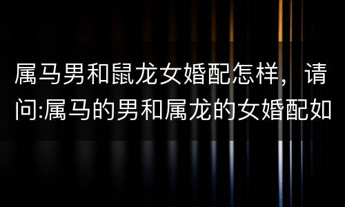 属马男和鼠龙女婚配怎样，请问:属马的男和属龙的女婚配如何