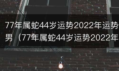 77年属蛇44岁运势2022年运势男（77年属蛇44岁运势2022年运势男大家找算命网）