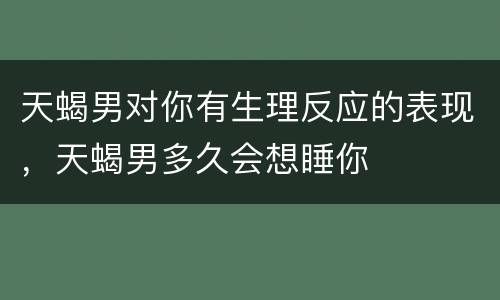 天蝎男对你有生理反应的表现，天蝎男多久会想睡你