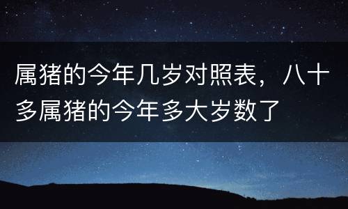 属猪的今年几岁对照表，八十多属猪的今年多大岁数了