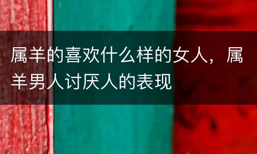 属羊的喜欢什么样的女人，属羊男人讨厌人的表现