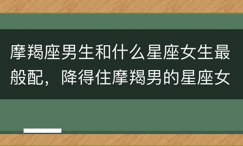 摩羯座男生和什么星座女生最般配，降得住摩羯男的星座女