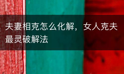 夫妻相克怎么化解，女人克夫最灵破解法