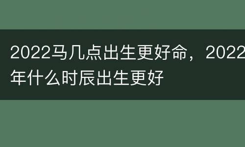 2022马几点出生更好命，2022年什么时辰出生更好