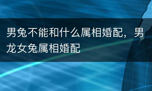 男兔不能和什么属相婚配，男龙女兔属相婚配
