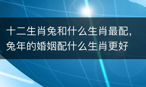 十二生肖兔和什么生肖最配，兔年的婚姻配什么生肖更好