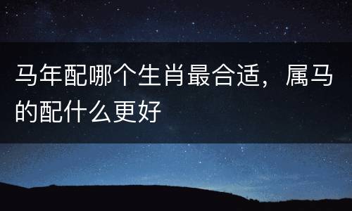 马年配哪个生肖最合适，属马的配什么更好