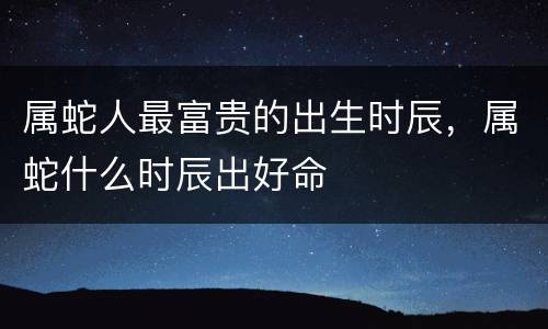属蛇人最富贵的出生时辰，属蛇什么时辰出好命