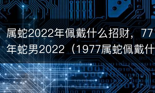 属蛇2022年佩戴什么招财，77年蛇男2022（1977属蛇佩戴什么旺财）