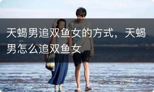 天蝎男追双鱼女的方式，天蝎男怎么追双鱼女