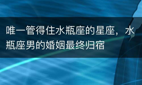 唯一管得住水瓶座的星座，水瓶座男的婚姻最终归宿