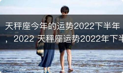 天秤座今年的运势2022下半年，2022 天秤座运势2022年下半年运势
