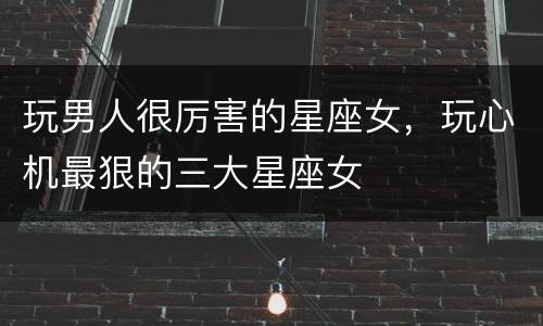 玩男人很厉害的星座女，玩心机最狠的三大星座女
