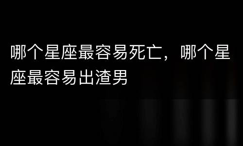 哪个星座最容易死亡，哪个星座最容易出渣男