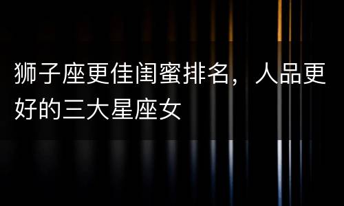 狮子座更佳闺蜜排名，人品更好的三大星座女