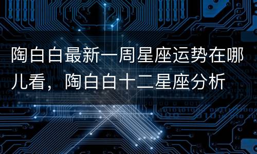 陶白白最新一周星座运势在哪儿看，陶白白十二星座分析