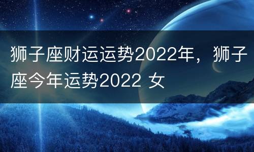 狮子座财运运势2022年，狮子座今年运势2022 女