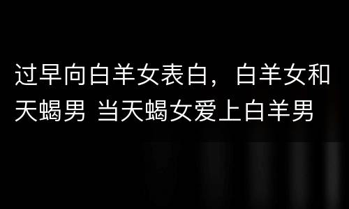 过早向白羊女表白，白羊女和天蝎男 当天蝎女爱上白羊男
