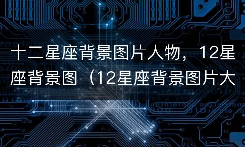 十二星座背景图片人物，12星座背景图（12星座背景图片大全）