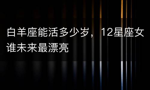白羊座能活多少岁，12星座女谁未来最漂亮