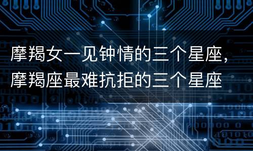 摩羯女一见钟情的三个星座，摩羯座最难抗拒的三个星座