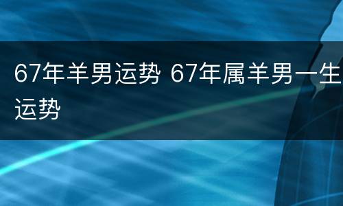 67年羊男运势 67年属羊男一生运势