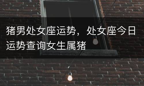 猪男处女座运势，处女座今日运势查询女生属猪