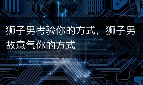 狮子男考验你的方式，狮子男故意气你的方式