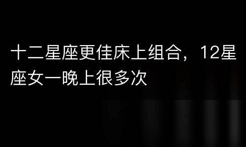 十二星座更佳床上组合，12星座女一晚上很多次