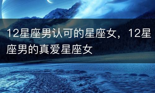 12星座男认可的星座女，12星座男的真爱星座女
