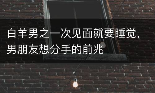 白羊男之一次见面就要睡觉，男朋友想分手的前兆