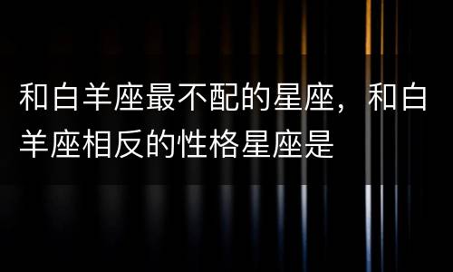和白羊座最不配的星座，和白羊座相反的性格星座是