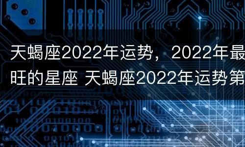 天蝎座2022年运势，2022年最旺的星座 天蝎座2022年运势第一星座