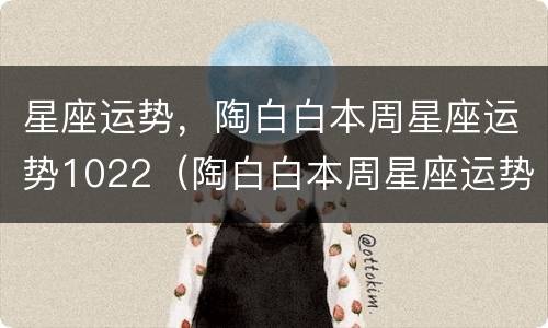 星座运势，陶白白本周星座运势1022（陶白白本周星座运势1018）