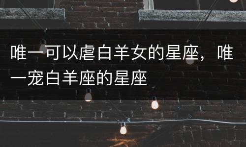 唯一可以虐白羊女的星座，唯一宠白羊座的星座
