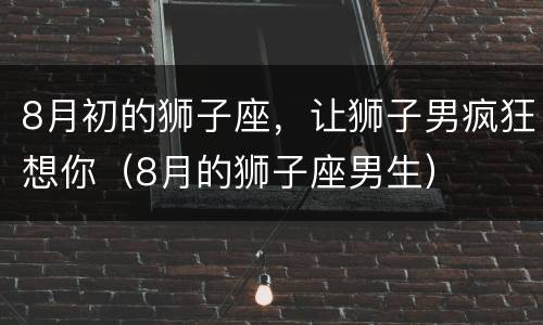 8月初的狮子座，让狮子男疯狂想你（8月的狮子座男生）