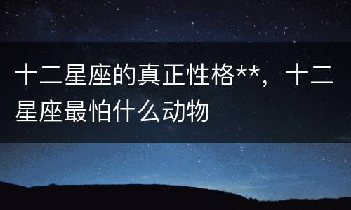 十二星座的真正性格**，十二星座最怕什么动物