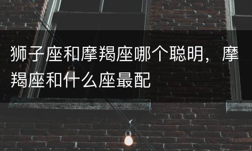 狮子座和摩羯座哪个聪明，摩羯座和什么座最配