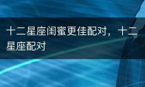 十二星座闺蜜更佳配对，十二星座配对
