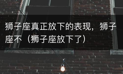 狮子座真正放下的表现，狮子座不（狮子座放下了）