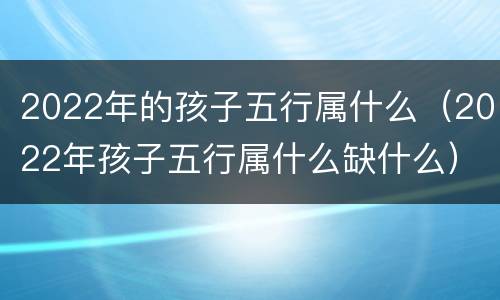 2022年的孩子五行属什么（2022年孩子五行属什么缺什么）