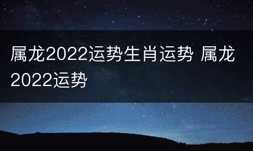 属龙2022运势生肖运势 属龙 2022运势