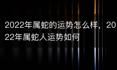 2022年属蛇的运势怎么样，2022年属蛇人运势如何