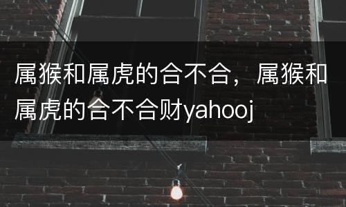 属猴和属虎的合不合，属猴和属虎的合不合财yahooj