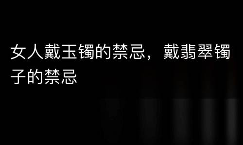 女人戴玉镯的禁忌，戴翡翠镯子的禁忌