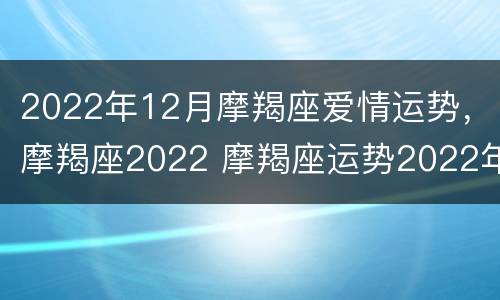 2022年12月摩羯座爱情运势，摩羯座2022 摩羯座运势2022年运势详解