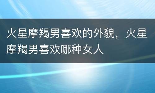 火星摩羯男喜欢的外貌，火星摩羯男喜欢哪种女人