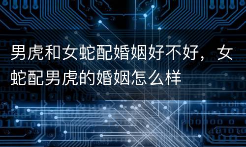 男虎和女蛇配婚姻好不好，女蛇配男虎的婚姻怎么样