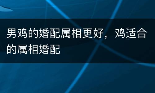 男鸡的婚配属相更好，鸡适合的属相婚配